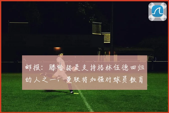 邮报：滕哈赫是支持格林伍德回归的人之一，曼联将加强对球员教育