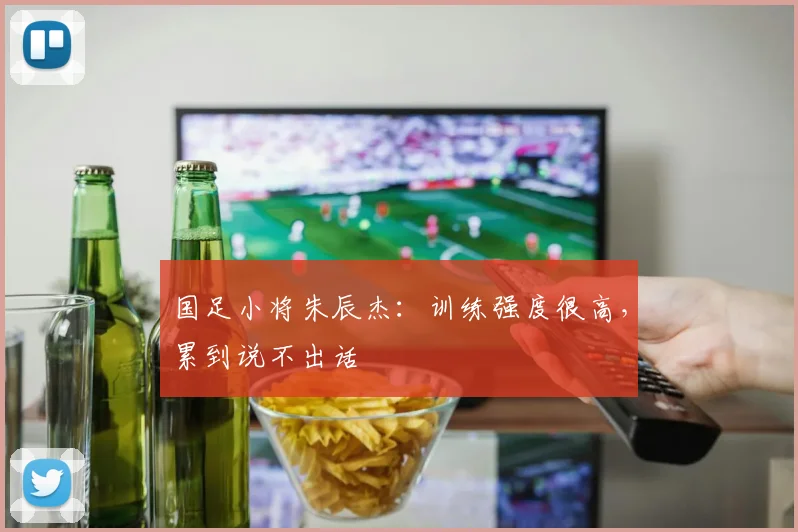国足小将朱辰杰：训练强度很高，累到说不出话