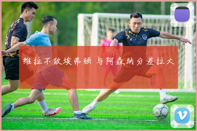 维拉不敌埃弗顿 与阿森纳分差拉大