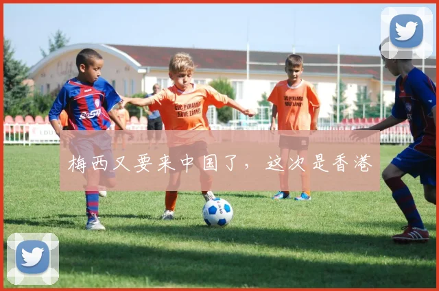 梅西又要来中国了，这次是香港