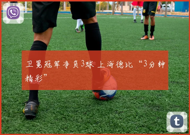 卫冕冠军净负3球 上海德比“3分钟精彩”