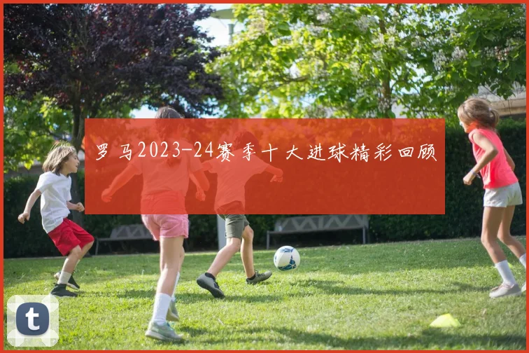 罗马2023-24赛季十大进球精彩回顾