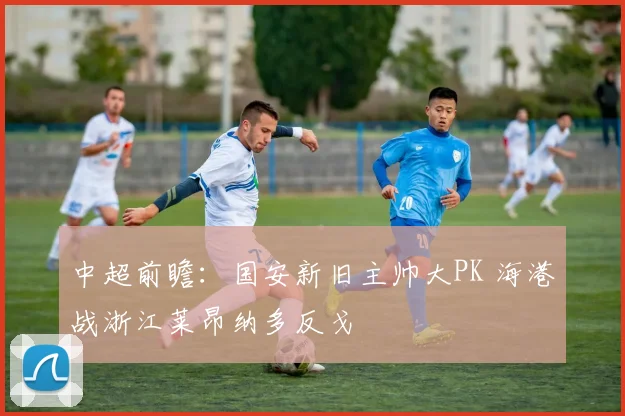 中超前瞻：国安新旧主帅大PK 海港战浙江莱昂纳多反戈
