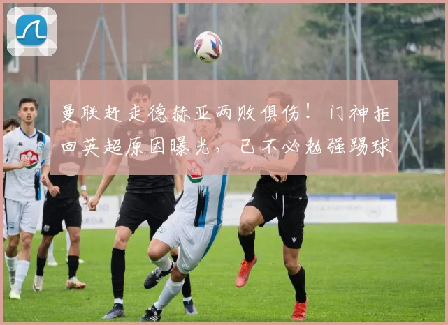 曼联赶走德赫亚两败俱伤！门神拒回英超原因曝光，已不必勉强踢球