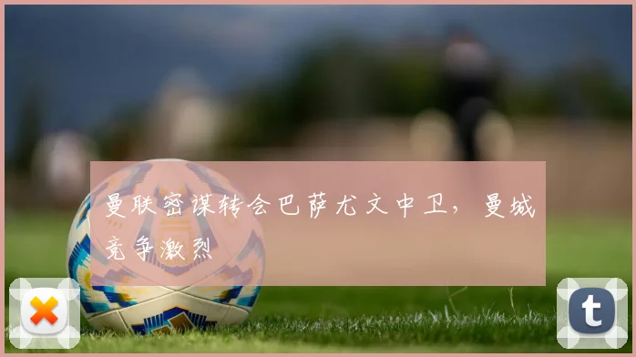 曼联密谋转会巴萨尤文中卫，曼城竞争激烈