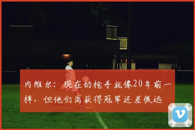 内维尔：现在的枪手就像20年前一样，但他们离获得冠军还差很远
