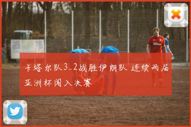 卡塔尔队3_2战胜伊朗队 连续两届亚洲杯闯入决赛